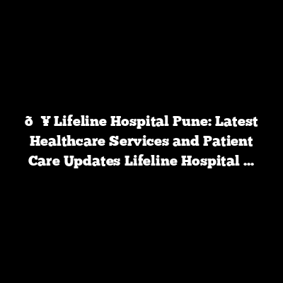 🏥 Lifeline Hospital Pune: Latest Healthcare Services and Patient Care Updates