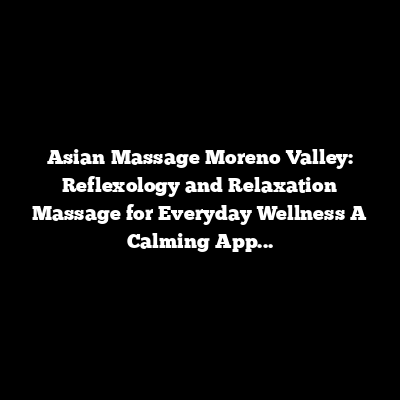 Asian Massage Moreno Valley: Reflexology and Relaxation Massage for Everyday Wellness