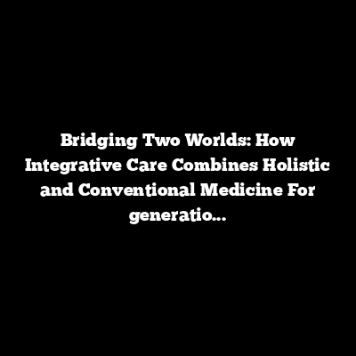 Bridging Two Worlds: How Integrative Care Combines Holistic and Conventional Medicine