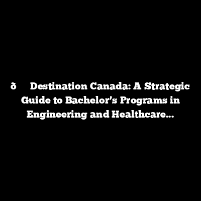 Destination Canada: A Strategic Guide to Bachelor’s Programs in Engineering and Healthcare