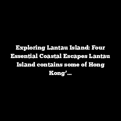 Exploring Lantau Island: Four Essential Coastal Escapes