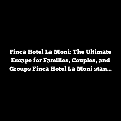 Finca Hotel La Moni: The Ultimate Escape for Families, Couples, and Groups