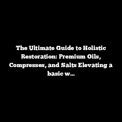The Ultimate Guide to Holistic Restoration: Premium Oils, Compresses, and Salts