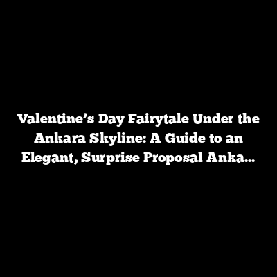 Valentine’s Day Fairytale Under the Ankara Skyline: A Guide to an Elegant, Surprise Proposal