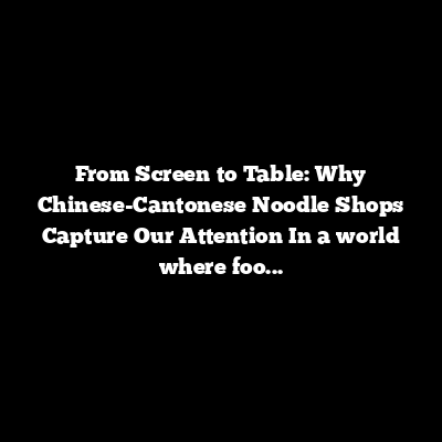 From Screen to Table: Why Chinese-Cantonese Noodle Shops Capture Our Attention