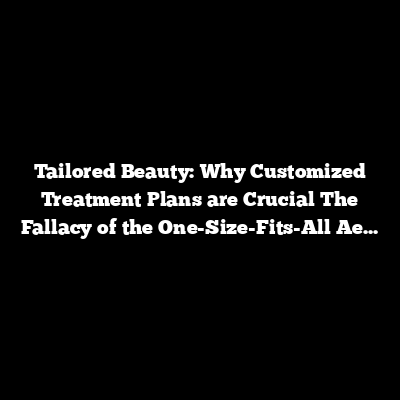 Tailored Beauty: Why Customized Treatment Plans are Crucial